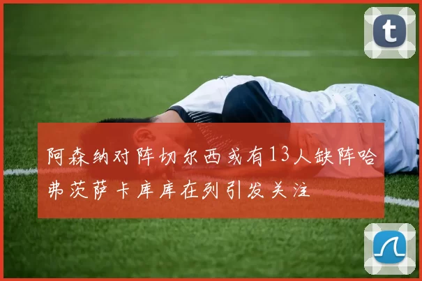 阿森纳对阵切尔西或有13人缺阵哈弗茨萨卡库库在列引发关注