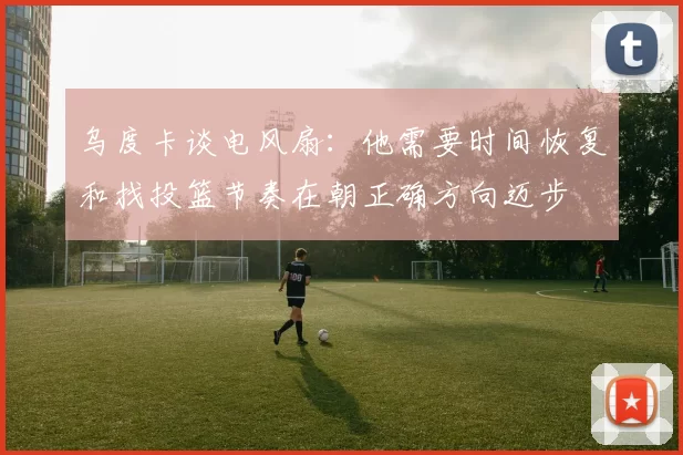 乌度卡谈电风扇：他需要时间恢复和找投篮节奏在朝正确方向迈步
