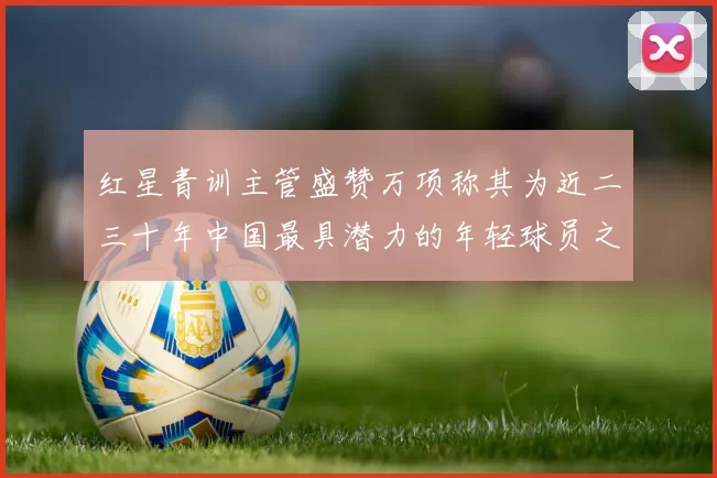 红星青训主管盛赞万项称其为近二三十年中国最具潜力的年轻球员之一