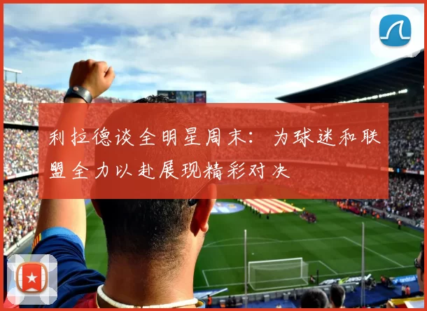 利拉德谈全明星周末：为球迷和联盟全力以赴展现精彩对决