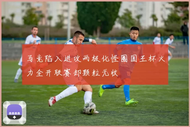 马竞陷入进攻两极化怪圈国王杯火力全开联赛却颗粒无收