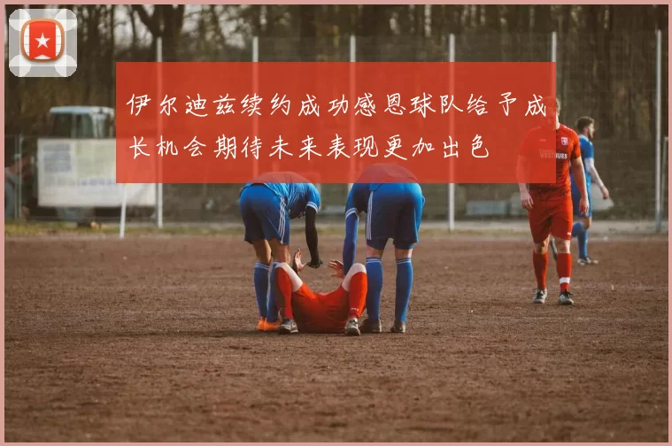 伊尔迪兹续约成功感恩球队给予成长机会期待未来表现更加出色