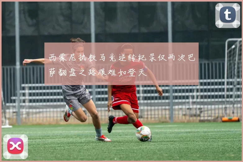 西蒙尼执教马竞逆转纪录仅两次巴萨翻盘之路艰难如登天