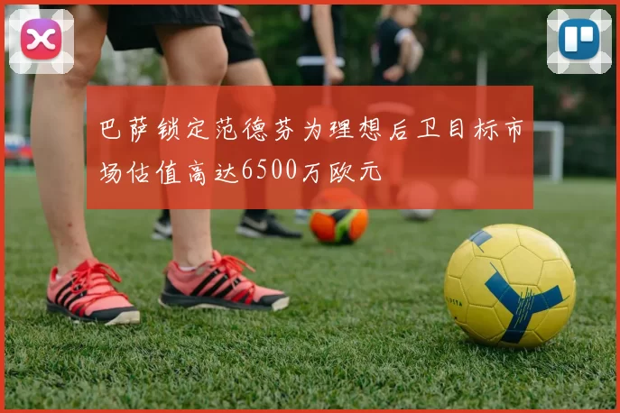 巴萨锁定范德芬为理想后卫目标市场估值高达6500万欧元