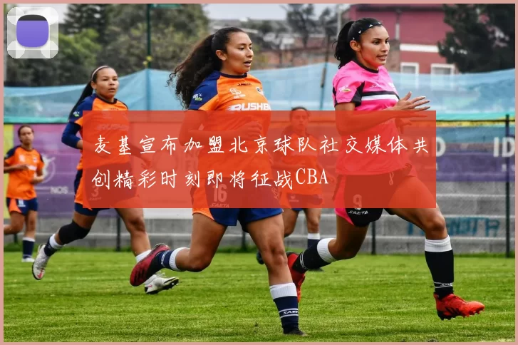 麦基宣布加盟北京球队社交媒体共创精彩时刻即将征战CBA