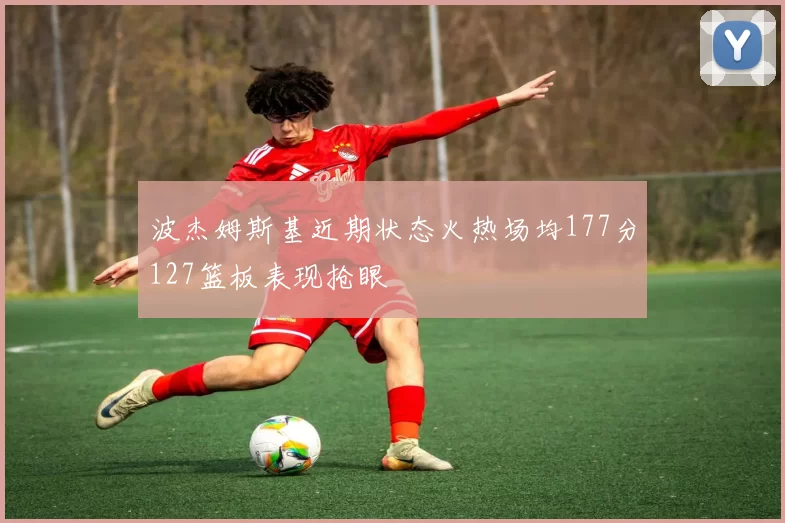 波杰姆斯基近期状态火热场均177分127篮板表现抢眼