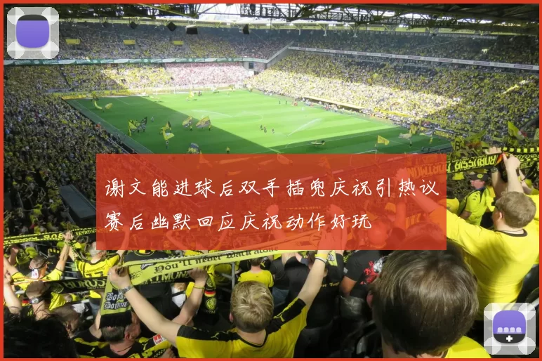 谢文能进球后双手插兜庆祝引热议赛后幽默回应庆祝动作好玩
