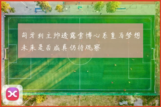 匈牙利主帅透露索博心系皇马梦想未来是否成真仍待观察
