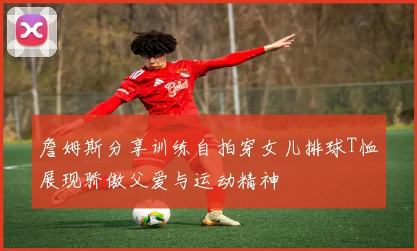 詹姆斯分享训练自拍穿女儿排球T恤展现骄傲父爱与运动精神
