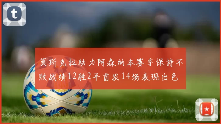 莫斯克拉助力阿森纳本赛季保持不败战绩12胜2平首发14场表现出色