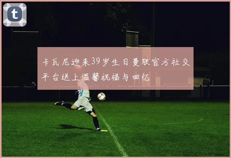 卡瓦尼迎来39岁生日曼联官方社交平台送上温馨祝福与回忆