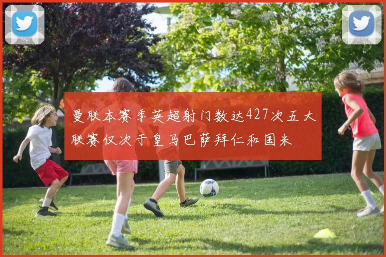 曼联本赛季英超射门数达427次五大联赛仅次于皇马巴萨拜仁和国米