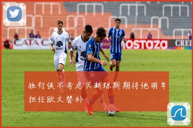 独行侠不考虑买断琼斯期待他明年担任欧文替补