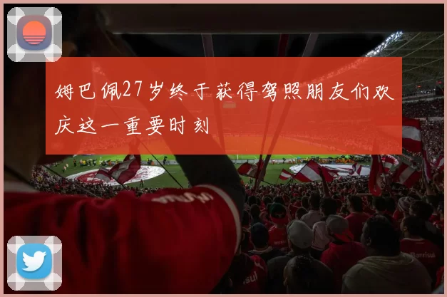 姆巴佩27岁终于获得驾照朋友们欢庆这一重要时刻